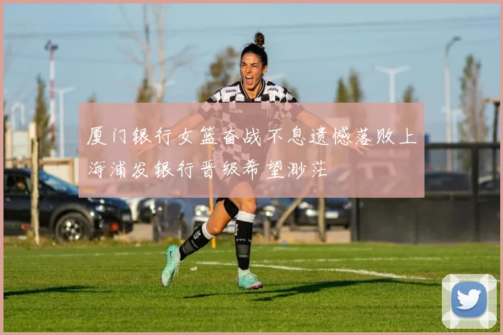 厦门银行女篮奋战不息遗憾落败上海浦发银行晋级希望渺茫