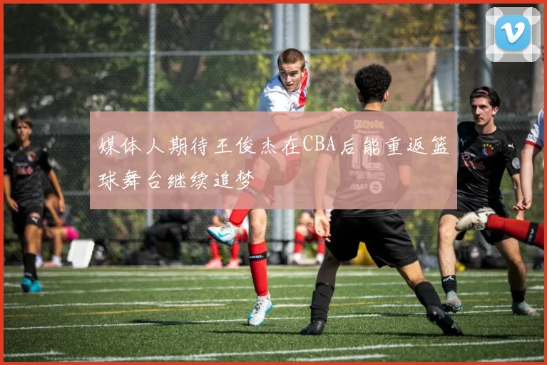媒体人期待王俊杰在CBA后能重返篮球舞台继续追梦
