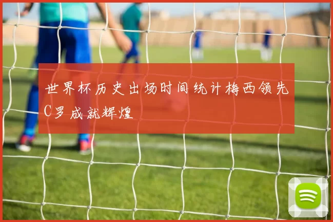 世界杯历史出场时间统计梅西领先C罗成就辉煌