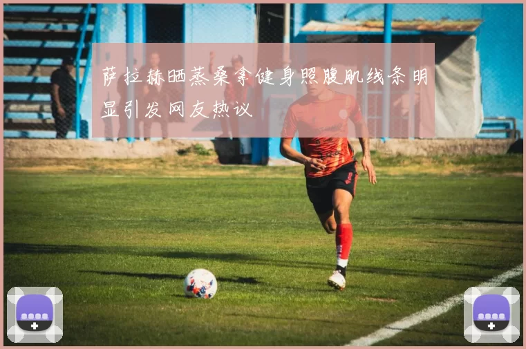 萨拉赫晒蒸桑拿健身照腹肌线条明显引发网友热议