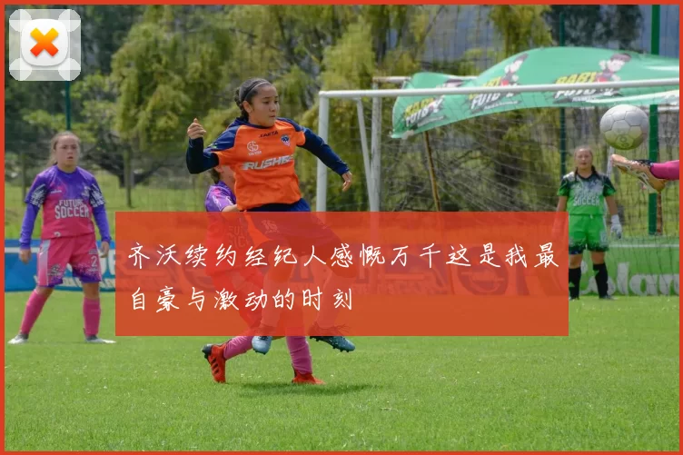 齐沃续约经纪人感慨万千这是我最自豪与激动的时刻