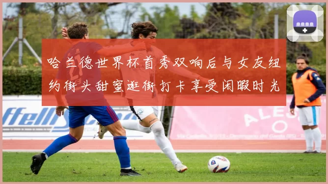 哈兰德世界杯首秀双响后与女友纽约街头甜蜜逛街打卡享受闲暇时光