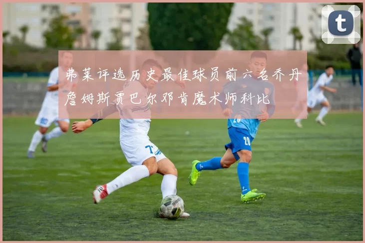 弗莱评选历史最佳球员前六名乔丹詹姆斯贾巴尔邓肯魔术师科比