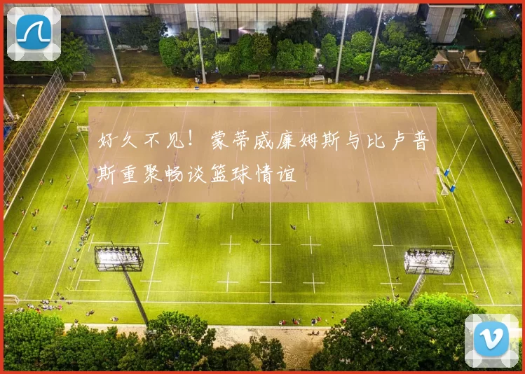 好久不见！蒙蒂威廉姆斯与比卢普斯重聚畅谈篮球情谊