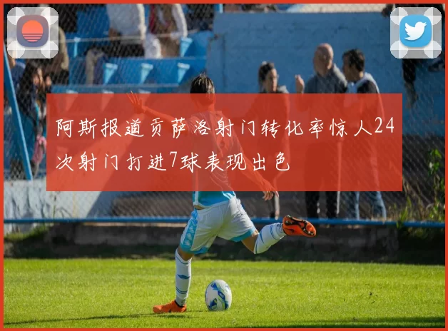 阿斯报道贡萨洛射门转化率惊人24次射门打进7球表现出色