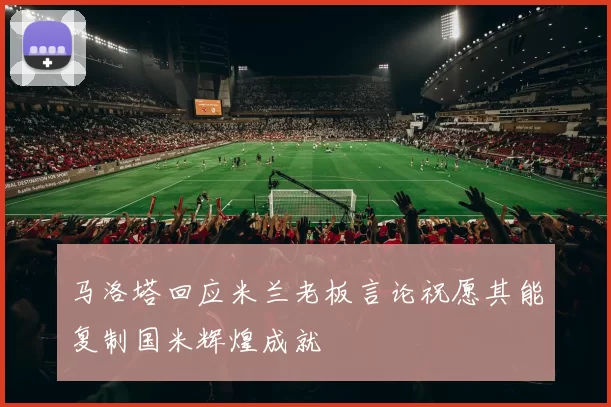 马洛塔回应米兰老板言论祝愿其能复制国米辉煌成就