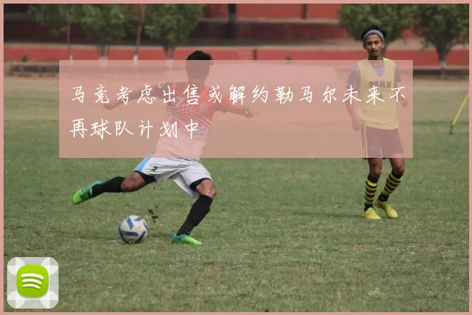 马竞考虑出售或解约勒马尔未来不再球队计划中